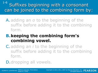 Suffixes beginning wwiitthh aa ccoonnssoonnaanntt 
ccaann bbee jjooiinneedd ttoo tthhee ccoommbbiinniinngg ffoorrmm bbyy:: 
A. adding an o to the beginning of the 
suffix before adding it to the combining 
form. 
B.keeping the combining form's 
combining vowel. 
C.adding an i to the beginning of the 
suffix before adding it to the combining 
form. 
D.dropping all vowels. 
Medical Language, Third Edition 
Susan M. Turley 
Copyright © 2014, 2011, 2007 by Pearson Education, Inc. 
All Rights Reserved 
1-6 
 