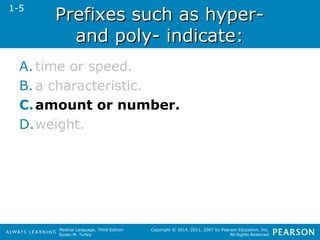 PPrreeffiixxeess ssuucchh aass hhyyppeerr-- 
aanndd ppoollyy-- iinnddiiccaattee:: 
Medical Language, Third Edition 
Susan M. Turley 
Copyright © 2014, 2011, 2007 by Pearson Education, Inc. 
All Rights Reserved 
1-5 
A. time or speed. 
B. a characteristic. 
C.amount or number. 
D.weight. 
 