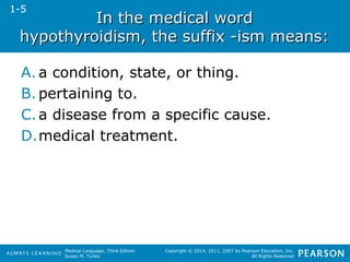 IInn tthhee mmeeddiiccaall wwoorrdd 
hhyyppootthhyyrrooiiddiissmm,, tthhee ssuuffffiixx --iissmm mmeeaannss:: 
A. a condition, state, or thing. 
B. pertaining to. 
C. a disease from a specific cause. 
D.medical treatment. 
Medical Language, Third Edition 
Susan M. Turley 
Copyright © 2014, 2011, 2007 by Pearson Education, Inc. 
All Rights Reserved 
1-5 
 
