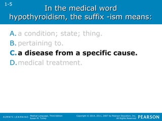 IInn tthhee mmeeddiiccaall wwoorrdd 
hhyyppootthhyyrrooiiddiissmm,, tthhee ssuuffffiixx --iissmm mmeeaannss:: 
A. a condition; state; thing. 
B. pertaining to. 
C.a disease from a specific cause. 
D.medical treatment. 
Medical Language, Third Edition 
Susan M. Turley 
Copyright © 2014, 2011, 2007 by Pearson Education, Inc. 
All Rights Reserved 
1-5 
 