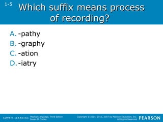 WWhhiicchh ssuuffffiixx mmeeaannss pprroocceessss 
Medical Language, Third Edition 
Susan M. Turley 
Copyright © 2014, 2011, 2007 by Pearson Education, Inc. 
All Rights Reserved 
ooff rreeccoorrddiinngg?? 
1-5 
A. -pathy 
B. -graphy 
C. -ation 
D.-iatry 
 