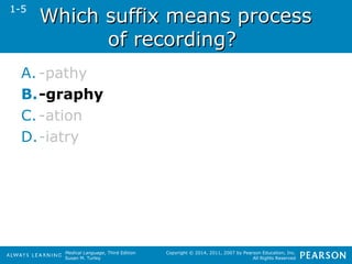 WWhhiicchh ssuuffffiixx mmeeaannss pprroocceessss 
Medical Language, Third Edition 
Susan M. Turley 
Copyright © 2014, 2011, 2007 by Pearson Education, Inc. 
All Rights Reserved 
ooff rreeccoorrddiinngg?? 
1-5 
A. -pathy 
B.-graphy 
C. -ation 
D.-iatry 
 