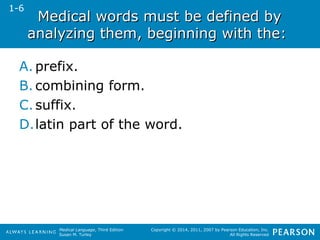 Medical words mmuusstt bbee ddeeffiinneedd bbyy 
aannaallyyzziinngg tthheemm,, bbeeggiinnnniinngg wwiitthh tthhee:: 
A. prefix. 
B. combining form. 
C. suffix. 
D.latin part of the word. 
Medical Language, Third Edition 
Susan M. Turley 
Copyright © 2014, 2011, 2007 by Pearson Education, Inc. 
All Rights Reserved 
1-6 
 