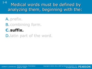 Medical words mmuusstt bbee ddeeffiinneedd bbyy 
aannaallyyzziinngg tthheemm,, bbeeggiinnnniinngg wwiitthh tthhee:: 
A. prefix. 
B. combining form. 
C.suffix. 
D.latin part of the word. 
Medical Language, Third Edition 
Susan M. Turley 
Copyright © 2014, 2011, 2007 by Pearson Education, Inc. 
All Rights Reserved 
1-6 
 