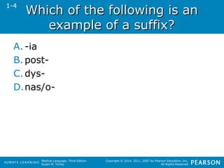 WWhhiicchh ooff tthhee ffoolllloowwiinngg iiss aann 
eexxaammppllee ooff aa ssuuffffiixx?? 
Medical Language, Third Edition 
Susan M. Turley 
Copyright © 2014, 2011, 2007 by Pearson Education, Inc. 
All Rights Reserved 
1-4 
A. -ia 
B. post- 
C.dys- 
D.nas/o- 
 