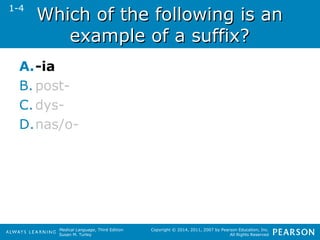WWhhiicchh ooff tthhee ffoolllloowwiinngg iiss aann 
eexxaammppllee ooff aa ssuuffffiixx?? 
Medical Language, Third Edition 
Susan M. Turley 
Copyright © 2014, 2011, 2007 by Pearson Education, Inc. 
All Rights Reserved 
1-4 
A.-ia 
B. post- 
C.dys- 
D.nas/o- 
 