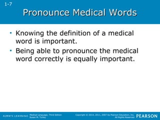 PPrroonnoouunnccee MMeeddiiccaall WWoorrddss 
• Knowing the definition of a medical 
word is important. 
• Being able to pronounce the medical 
word correctly is equally important. 
Medical Language, Third Edition 
Susan M. Turley 
Copyright © 2014, 2011, 2007 by Pearson Education, Inc. 
All Rights Reserved 
1-7 
 