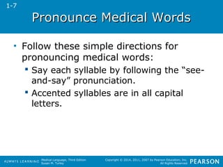 PPrroonnoouunnccee MMeeddiiccaall WWoorrddss 
• Follow these simple directions for 
pronouncing medical words: 
 Say each syllable by following the “see-and- 
Medical Language, Third Edition 
Susan M. Turley 
Copyright © 2014, 2011, 2007 by Pearson Education, Inc. 
All Rights Reserved 
say” pronunciation. 
 Accented syllables are in all capital 
letters. 
1-7 
 