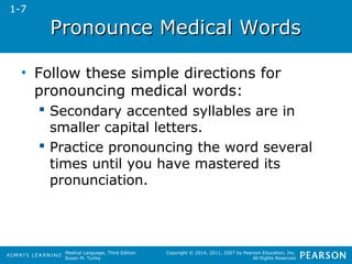 PPrroonnoouunnccee MMeeddiiccaall WWoorrddss 
• Follow these simple directions for 
pronouncing medical words: 
 Secondary accented syllables are in 
smaller capital letters. 
 Practice pronouncing the word several 
times until you have mastered its 
pronunciation. 
Medical Language, Third Edition 
Susan M. Turley 
Copyright © 2014, 2011, 2007 by Pearson Education, Inc. 
All Rights Reserved 
1-7 
 