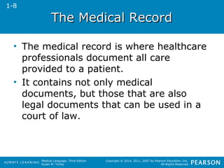 TThhee MMeeddiiccaall RReeccoorrdd 
• The medical record is where healthcare 
professionals document all care 
provided to a patient. 
• It contains not only medical 
documents, but those that are also 
legal documents that can be used in a 
court of law. 
Medical Language, Third Edition 
Susan M. Turley 
Copyright © 2014, 2011, 2007 by Pearson Education, Inc. 
All Rights Reserved 
1-8 
 
