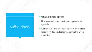 Suffix:-phasia
-phasia means speech
One medical term that uses –phasia is
aphasia
Aphasia means without speech; it is often
caused by brain damage associated with
a stroke