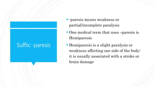Suffix:-paresis
-paresis means weakness or
partial/incomplete paralysis
One medical term that uses –paresis is
Hemiparesis
Hemiparesis is a slight paralysis or
weakness affecting one side of the body;
it is usually associated with a stroke or
brain damage