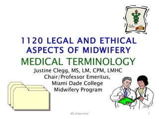 1120 LEGAL AND ETHICAL ASPECTS OF MIDWIFERY MEDICAL TERMINOLOGY Justine Clegg, MS, LM, CPM, LMHC Chair/Professor Emeritus,  Miami Dade College  Midwifery Program 80 slides total 