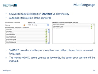 Multilanguage Keywords (tags) are based on  SNOMED CT  terminology Automatic translation of the keywords   SNOMED provides a battery of more than one million clinical terms in several languages.  The more SNOMED terms you use as keywords, the better your content will be indexed. Medting.com 