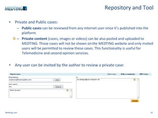Repository and Tool Private and Public cases: Public cases  can be reviewed from any internet user since it’s published into the platform.   Private content   (cases, images or videos) can be also posted and uploaded to MEDTING. Those cases will not be shown on the MEDTING website and only invited users will be permitted to review those cases. This functionality is useful for Telemedicine and second opinion services. Any user can be invited by the author to review a private case: Medting.com 