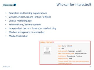 Who can be interested? Education and training organizations Virtual Clinical Sessions (online / offline) Clinical marketing tool Telemedicine / Second opinion Independent doctors: have your medical blog  Medical workgroups or researcher Media Syndication Medting.com 