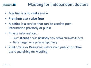 Medting for independent doctors Medting is a  no cost  service Premium  users  also free Medting is a service that can be used to post information privately or public Private information: Case:  sharing  a case  privately  only between invited users Store images on a private repository Public Case or Resource: will remain public for other users searching on Medting Medting.com 