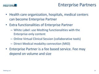 Enterprise Partners Health care organization, hospitals, medical centers can become Enterprise Partner Extra functionalities of Enterprise Partner White Label: use Medting functionalities with the Enterprise-only content Online Virtual Clinical Session (collaborative tools) Direct Medical modality connection (MIO) Enterprise Partner is a fee based service. Fee may depend on volume and size Medting.com 
