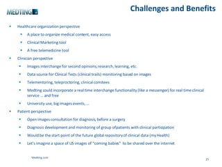 Challenges and Benefits Healthcare organization perspective A place to organize medical content, easy access Clinical Marketing tool A free telemedicine tool Clinician perspective Images interchange for second opinions, research, learning, etc. Data source for Clinical Tests (clinical trails) monitoring based on images Telementoring, teleproctoring, clinical comitees Medting could incorporate a real time interchange functionality (like a messenger) for real time clinical service … and free University use, big images events, … Patient perspective Open images consultation for diagnosis, before a surgery Diagnosis development and monitoring of group of patients with clinical participation Would be the start point of the future global repository of clinical data (my Health) Let’s imagine a space of US images of “coming babies”  to be shared over the internet Medting.com 