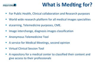 What is Medting for? For Public Health, Clinical collaboration and Research purposes World wide research platform for all medical images specialties eLearning, Telemedicine purposes, CME. Image interchange, diagnosis images classification Anonymous Telemedicine Tool A service for Medical Meetings, second opinion Virtual Clinical Session Tool A repository for a medical center to classified their content and give access to their professionals 