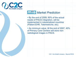 z Market Prediction By the end of 2008, 90% of the actual needs of PACS integration, will be implemented in industrialized countries (Patient EHR, Telemedicine, etc). As minimum value, till the end of 2007, 40% of Primary Care Centers will store non-radiological images in PACS. C2C - the eHealth company – Beyond PACS 