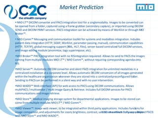 z Market Prediction MIO LT™ DICOM converter and PACS integration tool for a single modality. Images to be converted can be opened from a folder, captured using a frame grabber (secondary capture), or imported using DICOM SEND and DICOM PRINT services. PACS integration can be achieved by means of Worklist or through MIO Broker™. MIO Comm™ Messaging and communication toolkit for systems and modalities integration. Includes patient data integration (HTTP, SOAP, Worklist, parameter passing, manual), communication capabilities (HTTP, TCP/IP), global messaging support (XML, HL7, files), server-based centralized full DICOM services, and image editing module (anonimize, tags superimpose, etc). MIO Broker™ PACS integration tool with no RIS integration requiered. Allows to send to PACS the images coming from multiple modules MIO LT™ / MIO Comm™, without requiring corresponding agendas into RIS. MIO Server™: Automatic DICOM converter and silent PACS integration for unlimited modalities in a centralized installation at a corporate level. Allows automatic DICOM conversion of all images generated within the healthcare organization whenever they are stored into a centralized preconfigured folder. Sending to PACS can be performed in a silent way and with no user intervention. MIO WADO™ Web interface (API) for web access to PACS using DICOM communications. Allows multiPACS / multivendor / multi image Query & Retrieve. Includes full DICOM services for PACS communications and image retrieve. MIO Store™; Medical imaging storage system for departmental applications. Images to be stored can come from multiple modules MIO LT™ / MIO Comm™. MIO Viewer™: Image web viewer, to be integrated within third party applications. Includes functions for image comparison, and adjustments for zoom, brightness, contrast, saturation and hue.  Fully compatible with MIO Store™ and MIO WADO™. C2C - the eHealth company – Beyond PACS 