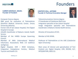 Founders Medting.com CABRER GONZ Á LEZ, MIGUEL Founder & President Computer Science degree. R&D grant for evaluation of Telemedicine (Stanford Medical University Center, Emory University (Atlanta). Former CIO of Son Llatzer Hospital, first Digital Hospital in Europe. eHealth Coordinator of Balearic Islands Health Service. Member of the HIMSS Europe Governing Council. Member of IMIA (International Medical Informatics Association) Web 2.0 taskforce workgroup. Digital Hospital, EHR – RHIO Initiatives, Integration Competence Centres, Medical Tourism and Health 2.0. CONTESTI COLL, ANTONIO Founder & Technical Innovation Manager Telecommunications Science degree. IT Coordinator of Catalonian Red Cross Integration specialist at Son Llatzer Hospital  Image integration specialist and Telemedicine Coordinator at Balearic Islands Health Service. Director of Innovation of C2C.  Member of IHE-SPAIN. Professor of Telemedicine at the UOC (Catalonian Open University)  Main areas of interest and specialisation of Toni Contesti are: Digital Hospital, EHR, DICOM, HL7, INTEGRATION, WEB 2.0. 