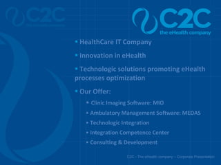 C2C - The eHealth company – Corporate Presentation HealthCare IT Company Innovation in eHealth Technologic solutions promoting eHealth processes optimization Our Offer: Clinic Imaging Software: MIO Ambulatory Management Software: MEDAS Technologic Integration Integration Competence Center Consulting & Development  