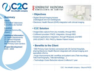 z Summary Client Generalitat Valenciana Consellería de Sanitat Location Valencia Community (Spain) Additional Information 22 Health Departments 27 Central Hospitals 25 Specialized Units 900 Primary Care Centers Project Development 2005 - 2008 Benefits to the Client 900 Primary Care Centers connected with 20 Central Hospitals, sharing Electronic Health Record integrated with clinical imaging and specialists informs. Huge improvements felt: workflow and patient care (Tele-neurology, Tele-mammography, Tele-dermatology…) Technologic Costs Reduction above 2 millions € / year C 2 C Solution Image/video capture from any modality, through MIO. 5 different providers’ PACS  integration, through MIO. Existent applications integration, through Rhapsody and MIO (HIS LEGACY, RIS, PACS y Master Patient Index). Objectives Digital Clinical Imaging Access   (radiological and non-radiological). Electronic Health Record (EHR) integration with clinical imaging. C2C - the eHealth company – Beyond PACS 