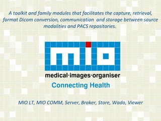 A toolkit and family modules that facilitates the capture, retrieval, format Dicom conversion, communication  and storage between source modalities and PACS repositories.  MIO LT, MIO COMM, Server, Broker, Store, Wado, Viewer 