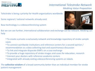Telestroke is being a priority for Health organizations worldwide Some regional / national networks already exist Base technology is a videoconferencing system But we can see further, international collaboration and exchange can be relevant. Medting can help To create a private a exclusively network and knowledge repository of stroke sample cases To connect worldwide institutions and reference centers for a second opinion / recommendation as a data collecting tool and asynchronous discussion To link and integrate disparate EMR’s on a case exchange To provide a huge repository of stroke images and cases for education, research Connect your doctors with reference academic centers Integrated with already exiting videoconferencing systems or robots The  collective wisdom  of a broad community better than an individual member for stroke patient management  International Telestroke Network Medting Value Proposition 