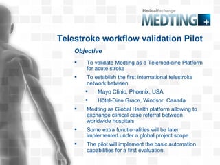 Objective Telestroke workflow validation Pilot To validate Medting as a Telemedicine Platform for acute stroke To establish the first international telestroke network between Mayo Clinic, Phoenix, USA Hôtel-Dieu Grace, Windsor, Canada  Medting as Global Health platform allowing to exchange clinical case referral between worldwide hospitals Some extra functionalities will be later implemented under a global project scope The pilot will implement the basic automation capabilities for a first evaluation.  