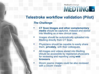 The Challenge Telestroke workflow validation (Pilot) CT Scan Images and other complementary media  should be captured, indexed and stored into Medting as a new clinical case. Physicians should be capable to easily share them,  privately , with their colleagues. All images and videos stored into Medting   should be accessible by registered physicians for reviewing and reporting using  web browsers  Dicom source images could be also reviewed with a Dicom Viewer Images should be automatically uploaded into Medting directly from CT Scan. 