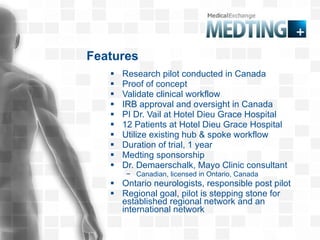 Features Research pilot conducted in Canada Proof of concept  Validate clinical workflow IRB approval and oversight in Canada PI Dr. Vail at Hotel Dieu Grace Hospital 12 Patients at Hotel Dieu Grace Hospital  Utilize existing hub & spoke workflow Duration of trial, 1 year Medting sponsorship  Dr. Demaerschalk, Mayo Clinic consultant Canadian, licensed in Ontario, Canada Ontario neurologists, responsible post pilot Regional goal, pilot is stepping stone for established regional network and an international network 