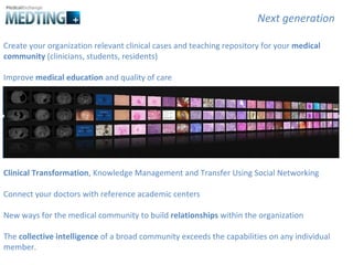 Create your organization relevant clinical cases and teaching repository for your  medical community  (clinicians, students, residents) Improve  medical education  and quality of care Clinical Transformation , Knowledge Management and Transfer Using Social Networking Connect your doctors with reference academic centers New ways for the medical community to build  relationships  within the organization The  collective intelligence  of a broad community exceeds the capabilities on any individual member.  Next generation 
