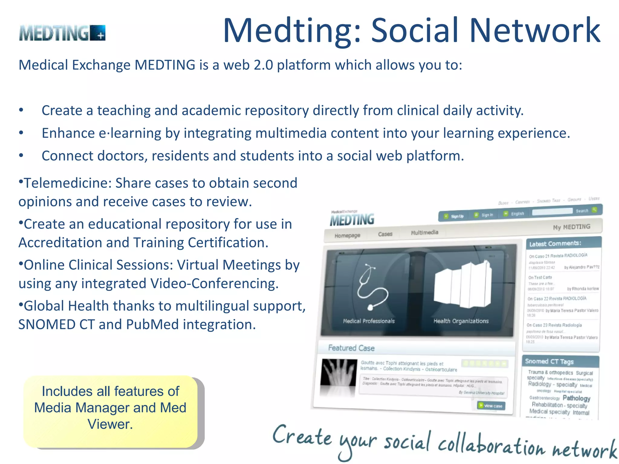 Medting: Social Network Medical Exchange MEDTING is a web 2.0 platform which allows you to: Create a teaching and academic repository directly from clinical daily activity. Enhance e·learning by integrating multimedia content into your learning experience. Connect doctors, residents and students into a social web platform.  Telemedicine: Share cases to obtain second opinions and receive cases to review. Create an educational repository for use in Accreditation and Training Certification. Online Clinical Sessions: Virtual Meetings by using any integrated Video-Conferencing. Global Health thanks to multilingual support, SNOMED CT and PubMed integration. Includes all features of Media Manager and Med Viewer. 