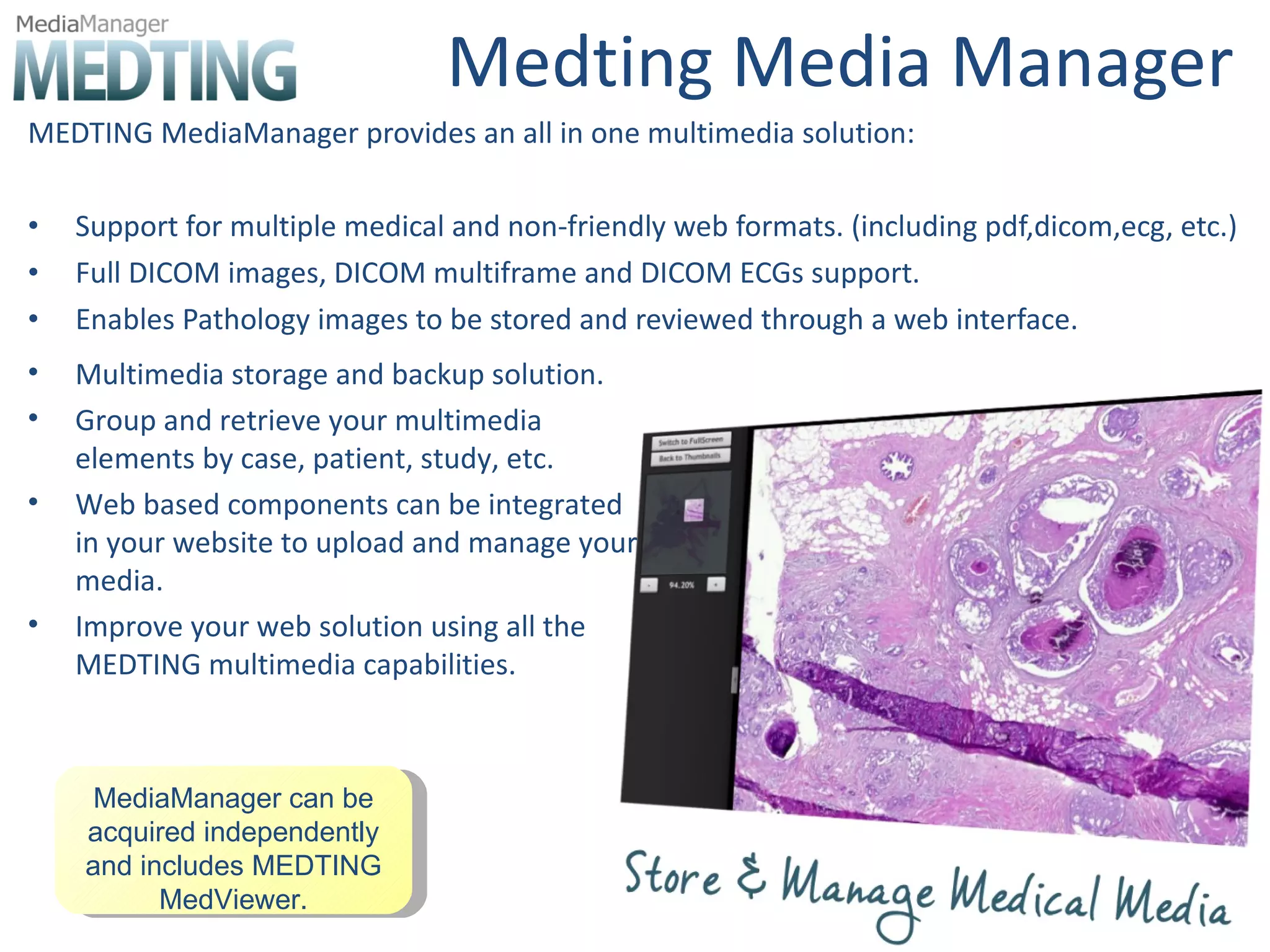Medting Media Manager MEDTING MediaManager provides an all in one multimedia solution: Support for multiple medical and non-friendly web formats. (including pdf,dicom,ecg, etc.) Full DICOM images, DICOM multiframe and DICOM ECGs support. Enables Pathology images to be stored and reviewed through a web interface. MediaManager can be acquired independently and includes MEDTING MedViewer. Multimedia storage and backup solution. Group and retrieve your multimedia elements by case, patient, study, etc. Web based components can be integrated in your website to upload and manage your media. Improve your web solution using all the MEDTING multimedia capabilities. 
