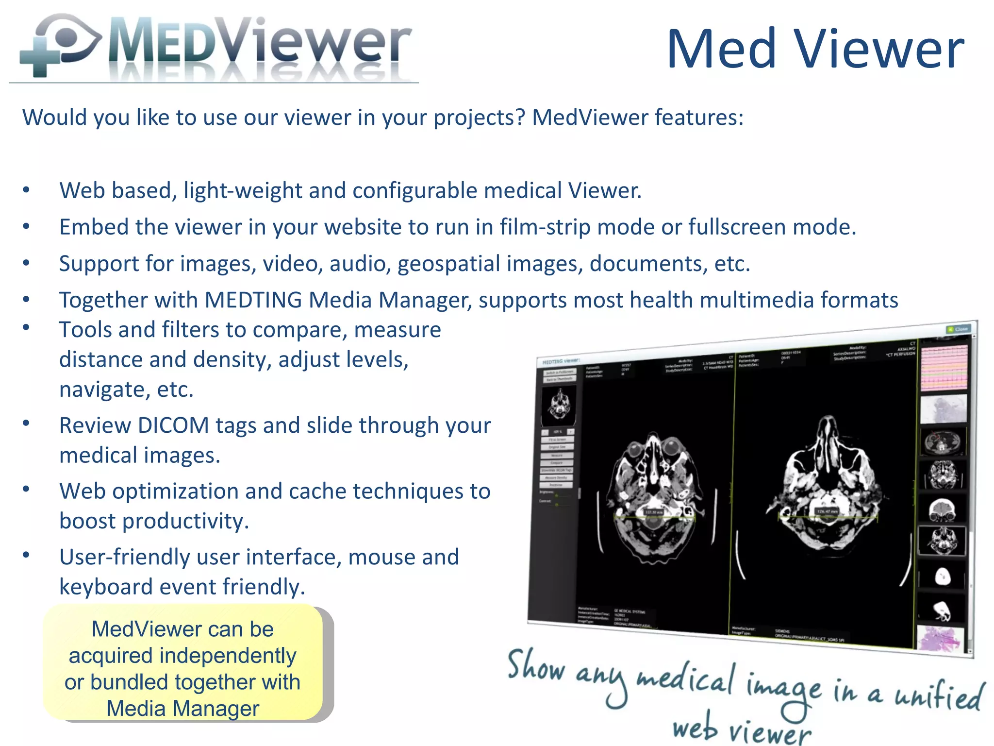 Med Viewer Would you like to use our viewer in your projects? MedViewer features: Web based, light-weight and configurable medical Viewer. Embed the viewer in your website to run in film-strip mode or fullscreen mode. Support for images, video, audio, geospatial images, documents, etc. Together with MEDTING Media Manager, supports most health multimedia formats  MedViewer can be acquired independently or bundled together with Media Manager Tools and filters to compare, measure distance and density, adjust levels, navigate, etc. Review DICOM tags and slide through your medical images. Web optimization and cache techniques to boost productivity. User-friendly user interface, mouse and keyboard event friendly. 
