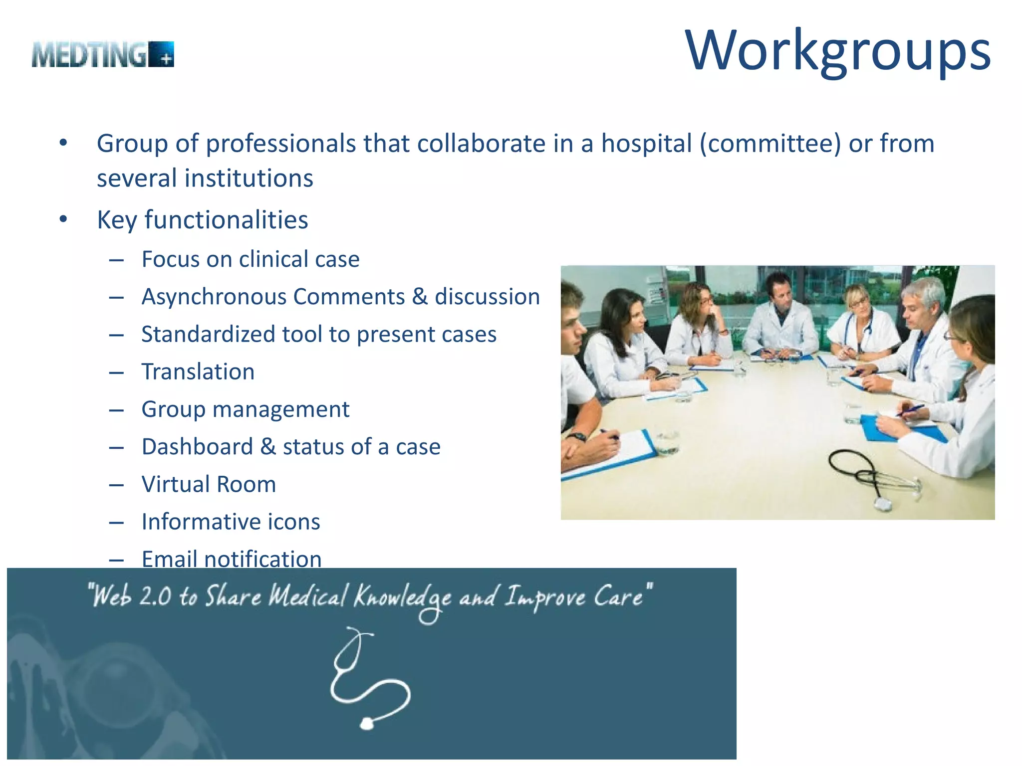 Workgroups Group of professionals that collaborate in a hospital (committee) or from several institutions Key functionalities Focus on clinical case Asynchronous Comments & discussion Standardized tool to present cases Translation Group management Dashboard & status of a case Virtual Room Informative icons Email notification 