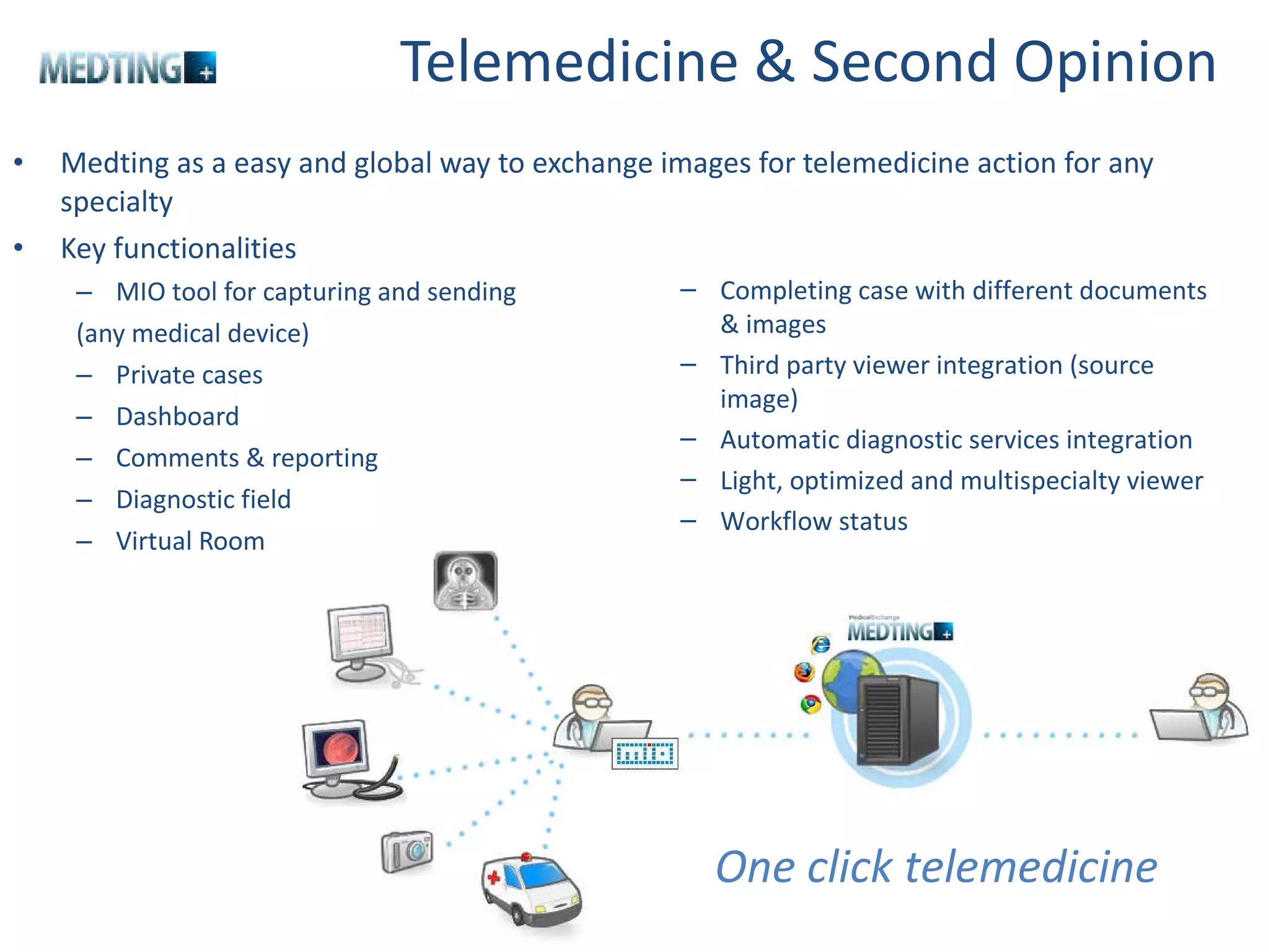 Telemedicine & Second Opinion  Medting as a easy and global way to exchange images for telemedicine action for any specialty Key functionalities MIO tool for capturing and sending  (any medical device) Private cases  Dashboard Comments & reporting Diagnostic field Virtual Room One click telemedicine Completing case with different documents & images Third party viewer integration (source image) Automatic diagnostic services integration Light, optimized and multispecialty viewer  Workflow status 