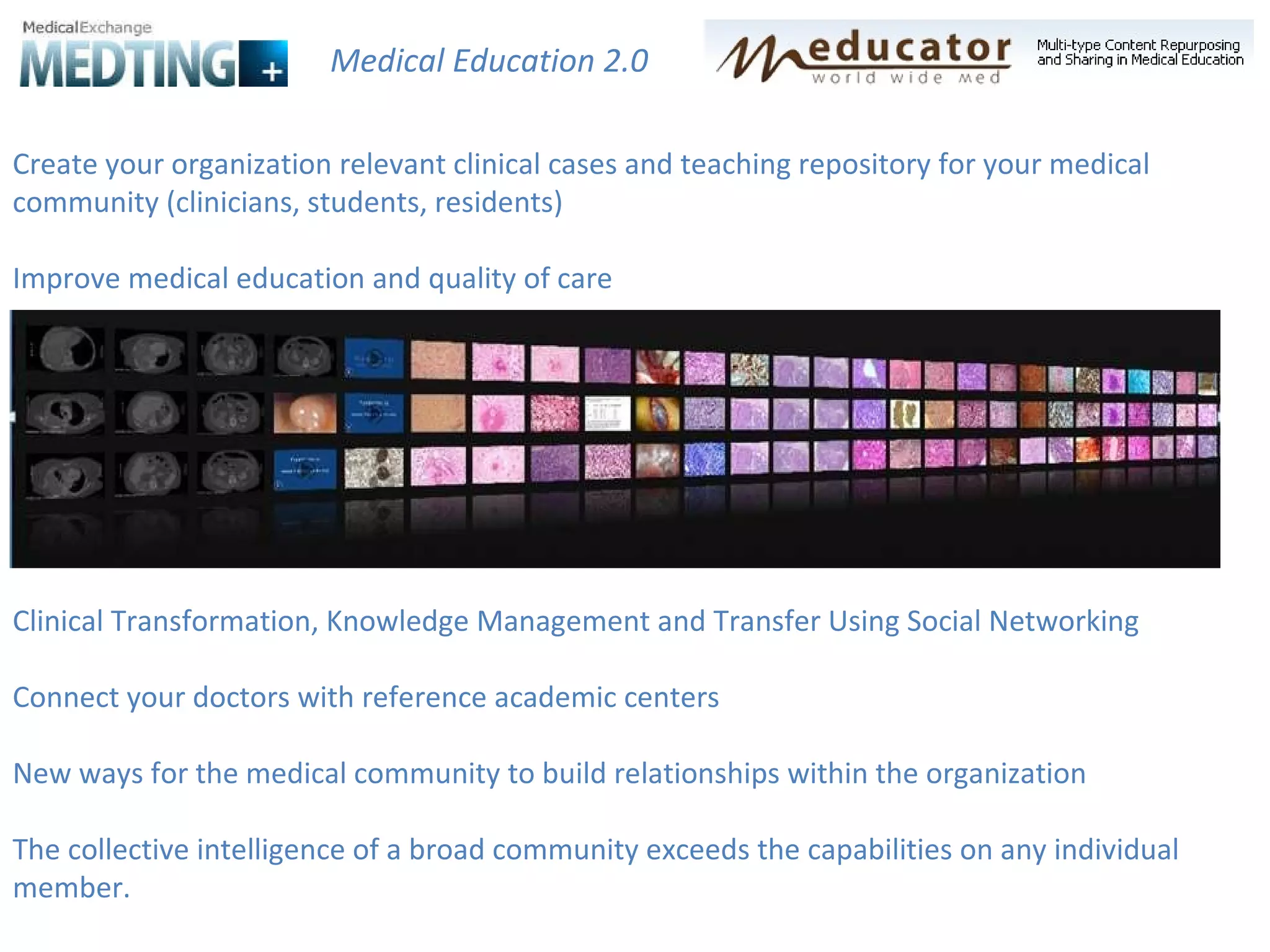 Create your organization relevant clinical cases and teaching repository for your medical community (clinicians, students, residents) Improve medical education and quality of care Clinical Transformation, Knowledge Management and Transfer Using Social Networking Connect your doctors with reference academic centers New ways for the medical community to build relationships within the organization The collective intelligence of a broad community exceeds the capabilities on any individual member.  Medical Education 2.0 