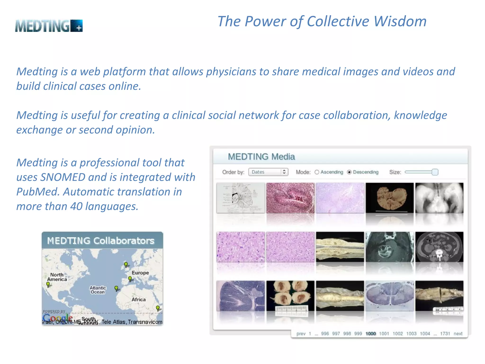 Medting is a web platform that allows physicians to share medical images and videos and build clinical cases online.  Medting is useful for creating a clinical social network for case collaboration, knowledge exchange or second opinion. The Power of Collective Wisdom Medting is a professional tool that uses SNOMED and is integrated with PubMed. Automatic translation in more than 40 languages. 