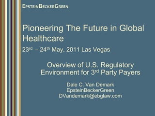 Pioneering The Future in Global Healthcare23rd– 24th May, 2011 Las Vegas Overview of U.S. Regulatory Environment for 3rd Party Payers Dale C. Van DemarkEpsteinBeckerGreenDVandemark@ebglaw.com 