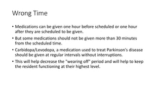 Wrong Time
• Medications can be given one hour before scheduled or one hour
after they are scheduled to be given.
• But some medications should not be given more than 30 minutes
from the scheduled time.
• Carbidopa/Levodopa, a medication used to treat Parkinson's disease
should be given at regular intervals without interruptions.
• This will help decrease the "wearing off" period and will help to keep
the resident functioning at their highest level.
 