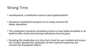 Wrong Time
• Levothyroxine, a medication used to treat hypothryoidism.
• Should be scheduled to be given on an empty stomach for
better absorption.
• This medication should be scheduled at least an hour before breakfast or at
bedtime after meals and evening medications have be given.
• Providing this medication at a time that is best for your resident will ensure
the resident absorbs the medication at their optimum potential and
receives the therapeutic effects.
 
