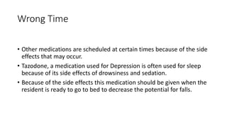 Wrong Time
• Other medications are scheduled at certain times because of the side
effects that may occur.
• Tazodone, a medication used for Depression is often used for sleep
because of its side effects of drowsiness and sedation.
• Because of the side effects this medication should be given when the
resident is ready to go to bed to decrease the potential for falls.
 