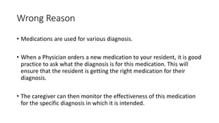 Wrong Reason
• Medications are used for various diagnosis.
• When a Physician orders a new medication to your resident, it is good
practice to ask what the diagnosis is for this medication. This will
ensure that the resident is getting the right medication for their
diagnosis.
• The caregiver can then monitor the effectiveness of this medication
for the specific diagnosis in which it is intended.
 