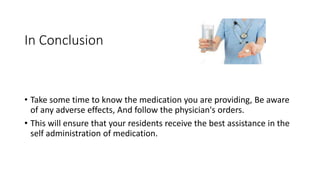 In Conclusion
• Take some time to know the medication you are providing, Be aware
of any adverse effects, And follow the physician's orders.
• This will ensure that your residents receive the best assistance in the
self administration of medication.
 