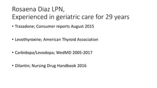 Rosaena Diaz LPN,
Experienced in geriatric care for 29 years
• Trazadone; Consumer reports August 2015
• Levothyroxine; American Thyroid Association
• Carbidopa/Levodopa; WedMD 2005-2017
• Dilantin; Nursing Drug Handbook 2016
 