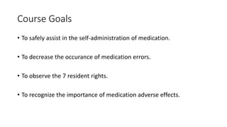 Course Goals
• To safely assist in the self-administration of medication.
• To decrease the occurance of medication errors.
• To observe the 7 resident rights.
• To recognize the importance of medication adverse effects.
 
